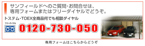 サンフィールドへのご質問・お問合せは専用フォームまたはフリーダイヤルでどうぞ。トステムTOEX全商品何でも相談ダイヤル[フリーダイヤル]0120-730-050／営業時間9：00〜19：00（月〜金）9：00〜17：00（土・日）●専用フォームはこちらからどうぞ！